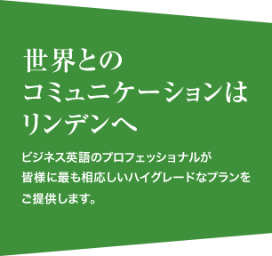 世界とのコミュニケーションはリンデンへ　ビジネス英語のプロフェッショナルが皆様に最も相応しいハイグレードなプランをご提供します。